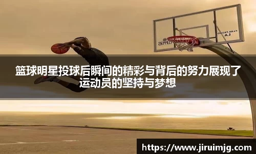 篮球明星投球后瞬间的精彩与背后的努力展现了运动员的坚持与梦想