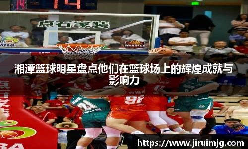 湘潭篮球明星盘点他们在篮球场上的辉煌成就与影响力